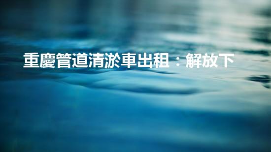 重慶管道清淤車出租：解放下水道的秘密武器！